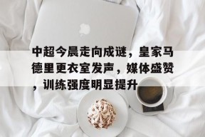 爱游戏网站 -中超今晨走向成谜，皇家马德里更衣室发声，媒体盛赞，训练强度明显提升的简单介绍